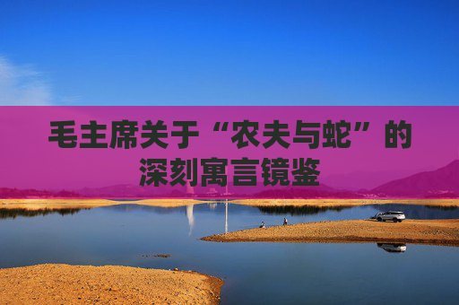 毛主席关于“农夫与蛇”的深刻寓言镜鉴