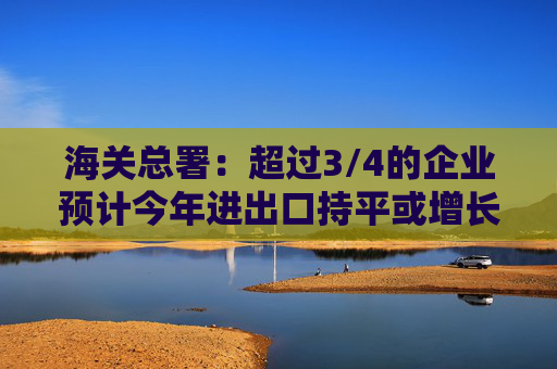 海关总署：超过3/4的企业预计今年进出口持平或增长