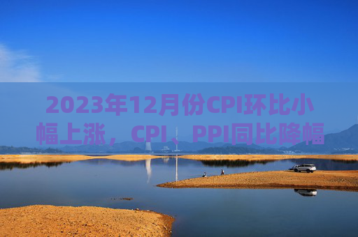 2023年12月份CPI环比小幅上涨，CPI、PPI同比降幅均收窄