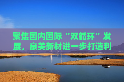 聚焦国内国际“双循环”发展，豪美新材进一步打造利润增长点