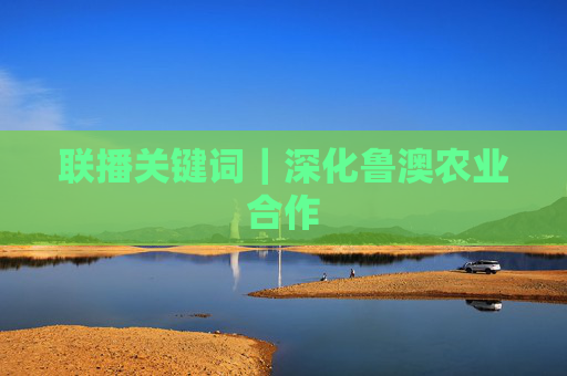 联播关键词｜深化鲁澳农业合作