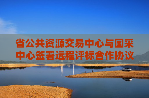 省公共资源交易中心与国采中心签署远程评标合作协议