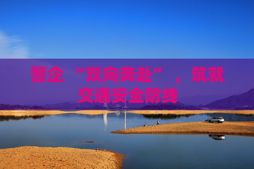 警企 “双向奔赴” ，筑就交通安全防线