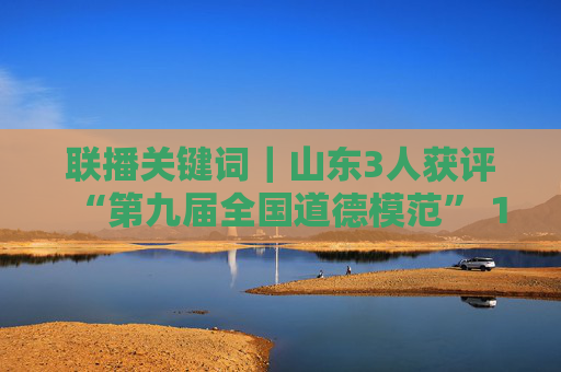 联播关键词｜山东3人获评“第九届全国道德模范” 14个城市获评“全国文明城市”