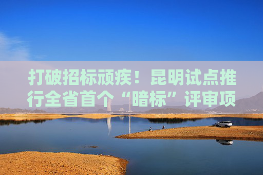 打破招标顽疾！昆明试点推行全省首个“暗标”评审项目