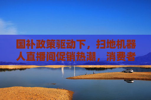 国补政策驱动下，扫地机器人直播间促销热潮，消费者如何应对？