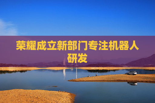 荣耀成立新部门专注机器人研发