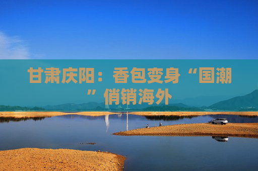 甘肃庆阳：香包变身“国潮”俏销海外