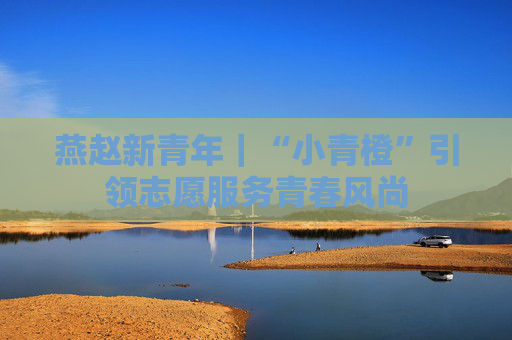 燕赵新青年｜“小青橙”引领志愿服务青春风尚