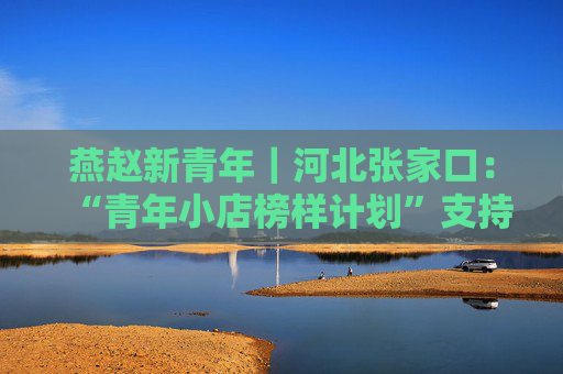 燕赵新青年｜河北张家口：“青年小店榜样计划”支持青创企业发展