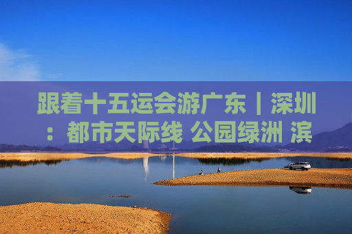 跟着十五运会游广东｜深圳：都市天际线 公园绿洲 滨海长廊，解锁城市多元活力