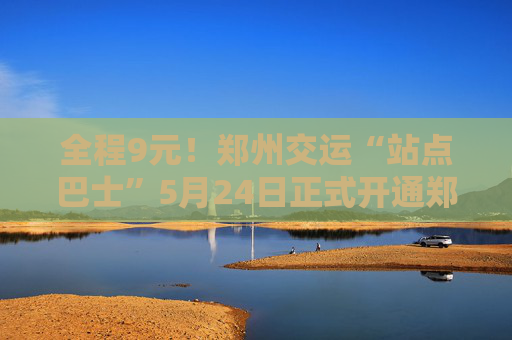 全程9元！郑州交运“站点巴士”5月24日正式开通郑州高铁东站至航空港区线路