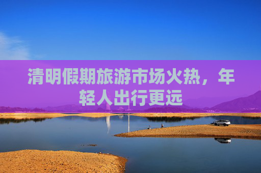 清明假期旅游市场火热，年轻人出行更远