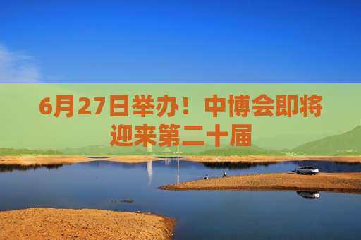 6月27日举办！中博会即将迎来第二十届