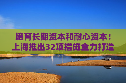 培育长期资本和耐心资本！上海推出32项措施全力打造国际股权投资高地