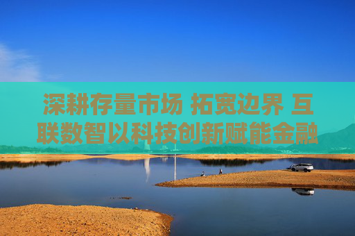 深耕存量市场 拓宽边界 互联数智以科技创新赋能金融机构制胜