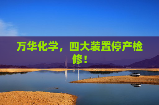 万华化学，四大装置停产检修！