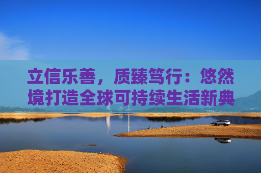 立信乐善，质臻笃行：悠然境打造全球可持续生活新典范