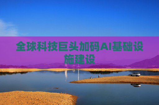 全球科技巨头加码AI基础设施建设