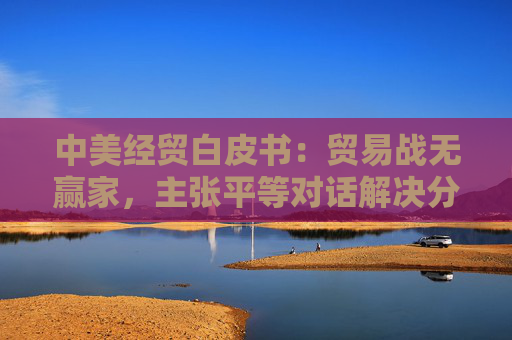 中美经贸白皮书：贸易战无赢家，主张平等对话解决分歧