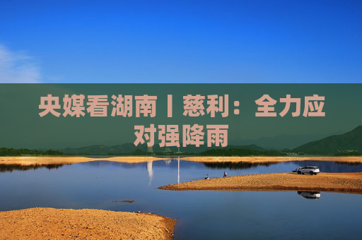 央媒看湖南丨慈利：全力应对强降雨