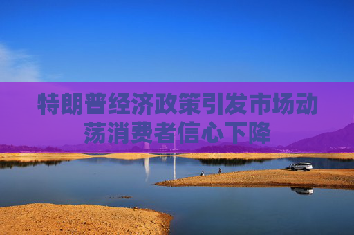 特朗普经济政策引发市场动荡消费者信心下降