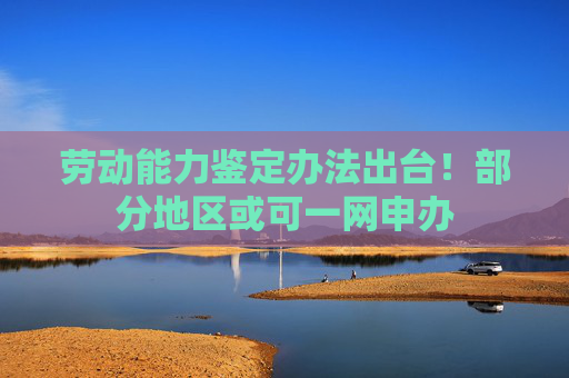 劳动能力鉴定办法出台！部分地区或可一网申办