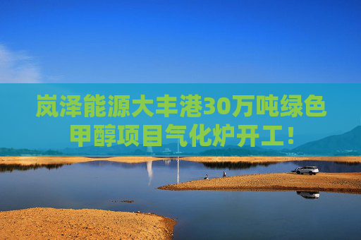 岚泽能源大丰港30万吨绿色甲醇项目气化炉开工！