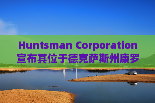 Huntsman Corporation宣布其位于德克萨斯州康罗的E-GRADE®生产单元新增纯化与包装能力