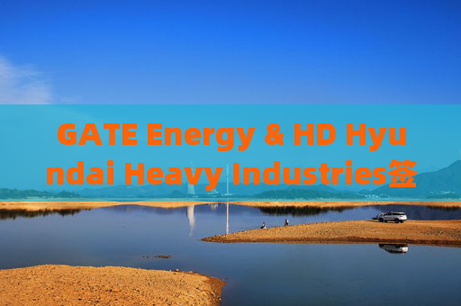 GATE Energy & HD Hyundai Heavy Industries签署海上EPC和调试合作战略谅解备忘录