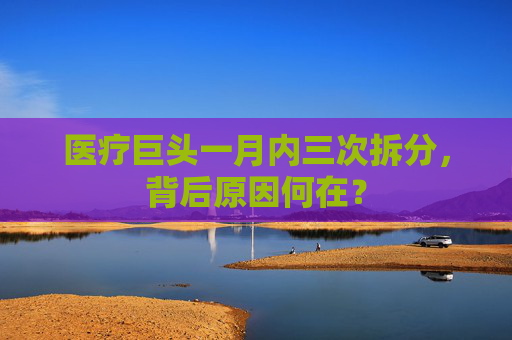 医疗巨头一月内三次拆分，背后原因何在？