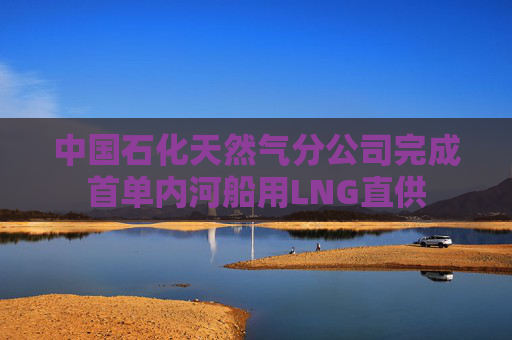 中国石化天然气分公司完成首单内河船用LNG直供