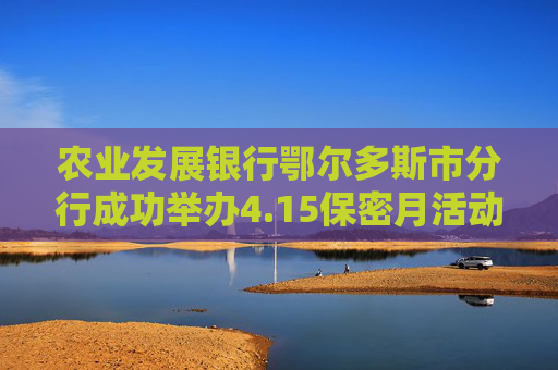 农业发展银行鄂尔多斯市分行成功举办4.15保密月活动，强化金融安全防线