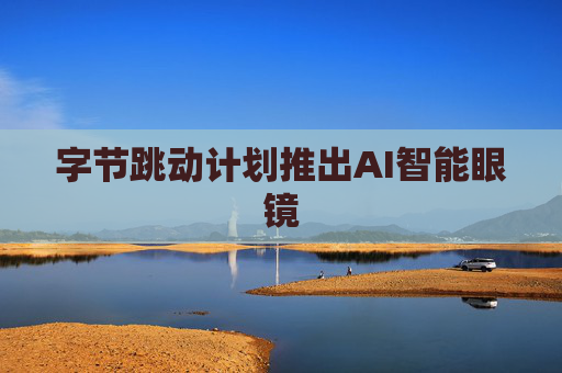 字节跳动计划推出AI智能眼镜
