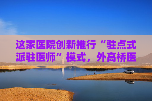 这家医院创新推行“驻点式派驻医师”模式，外高桥医联体有望全覆盖