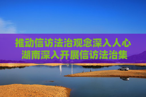 推动信访法治观念深入人心 湖南深入开展信访法治集中宣传活动