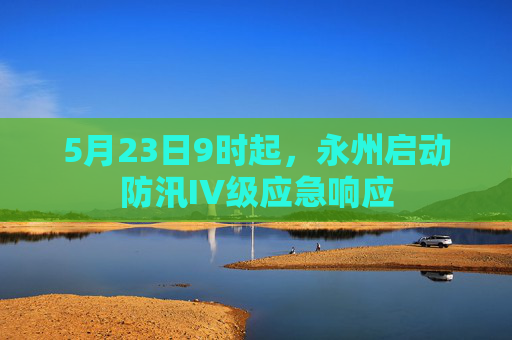 5月23日9时起，永州启动防汛IV级应急响应