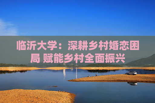 临沂大学：深耕乡村婚恋困局 赋能乡村全面振兴
