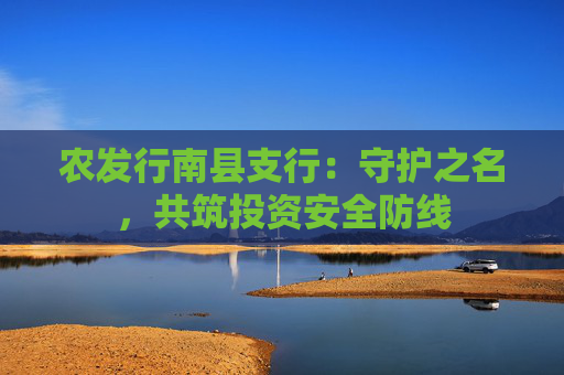 农发行南县支行：守护之名，共筑投资安全防线