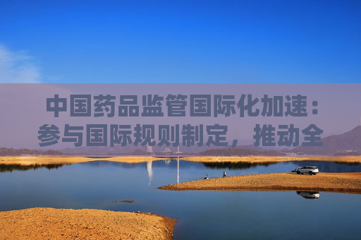 中国药品监管国际化加速：参与国际规则制定，推动全球创新