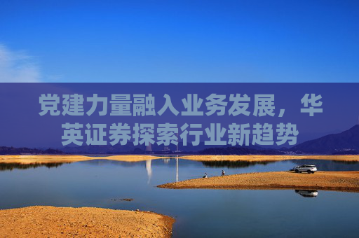 党建力量融入业务发展，华英证券探索行业新趋势