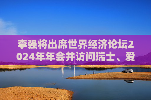 李强将出席世界经济论坛2024年年会并访问瑞士、爱尔兰