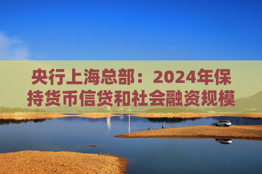 央行上海总部：2024年保持货币信贷和社会融资规模稳定增长