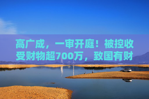 高广成，一审开庭！被控收受财物超700万，致国有财产损失上千万