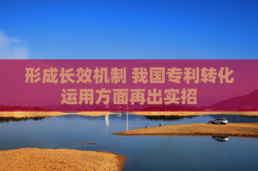 形成长效机制 我国专利转化运用方面再出实招
