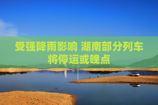 受强降雨影响 湖南部分列车将停运或晚点