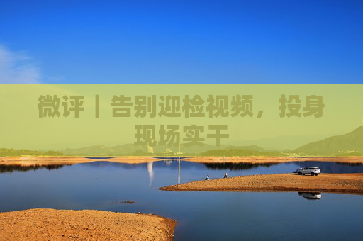 微评｜告别迎检视频，投身现场实干