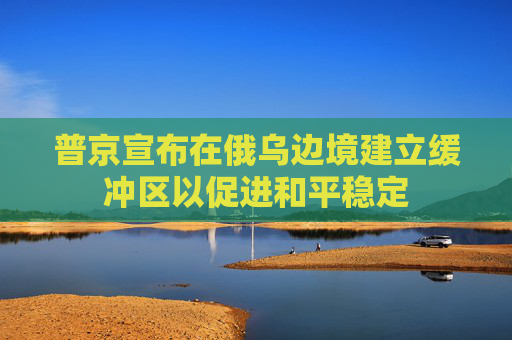 普京宣布在俄乌边境建立缓冲区以促进和平稳定