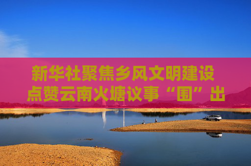 新华社聚焦乡风文明建设 点赞云南火塘议事“围”出好乡风