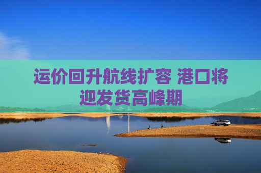 运价回升航线扩容 港口将迎发货高峰期